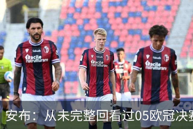 安布：从未完整回看过05欧冠决赛，07年虽复仇了 但遗憾无法抹去