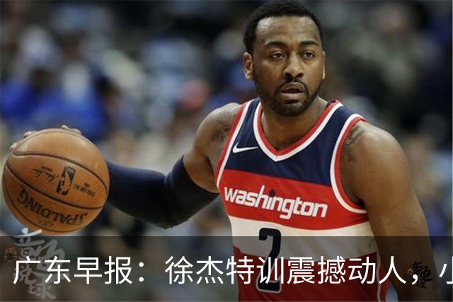 广东早报：徐杰特训震撼动人，小将杨溢荣耀加身，杜锋续约未果或将离职？